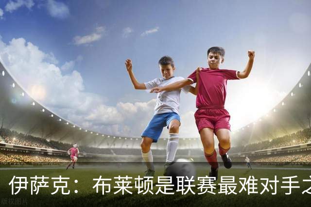 伊萨克：布莱顿是联赛最难对手之一，但我们主场目标只有取胜