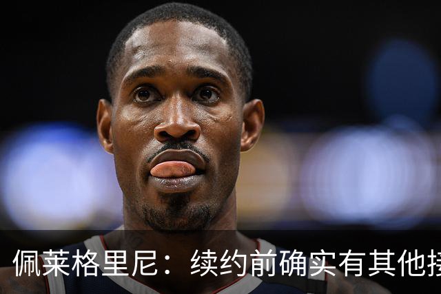 佩莱格里尼：续约前确实有其他接触，但我的首选永远都是留下