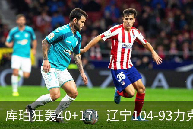 库珀狂轰40+17！辽宁104-93力克四川，一战打出六个不争事实！